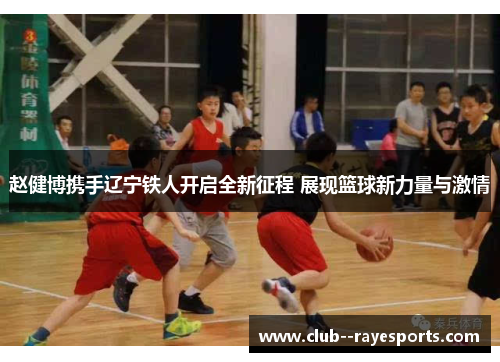 赵健博携手辽宁铁人开启全新征程 展现篮球新力量与激情